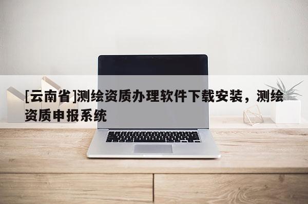 [云南省]测绘资质办理软件下载安装，测绘资质申报系统