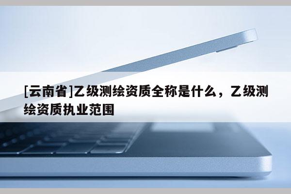 [云南省]乙级测绘资质全称是什么，乙级测绘资质执业范围