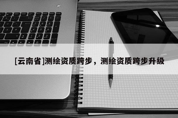 [云南省]测绘资质跨步，测绘资质跨步升级