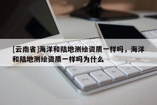 [云南省]海洋和陆地测绘资质一样吗，海洋和陆地测绘资质一样吗为什么