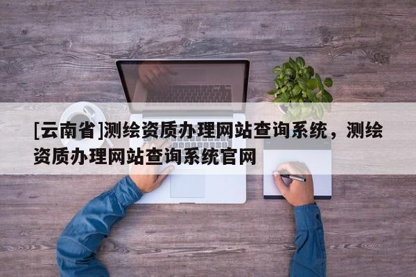 [云南省]测绘资质办理网站查询系统，测绘资质办理网站查询系统官网