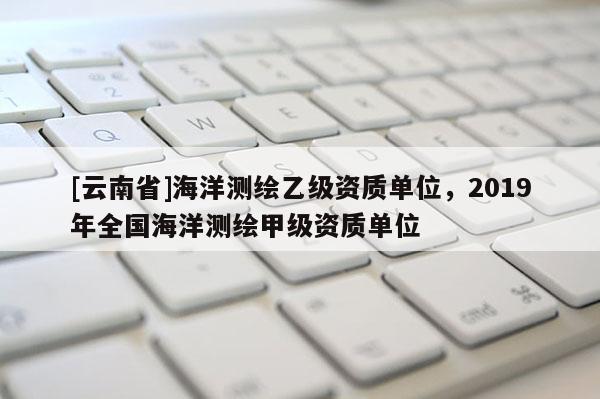 [云南省]海洋测绘乙级资质单位，2019年全国海洋测绘甲级资质单位