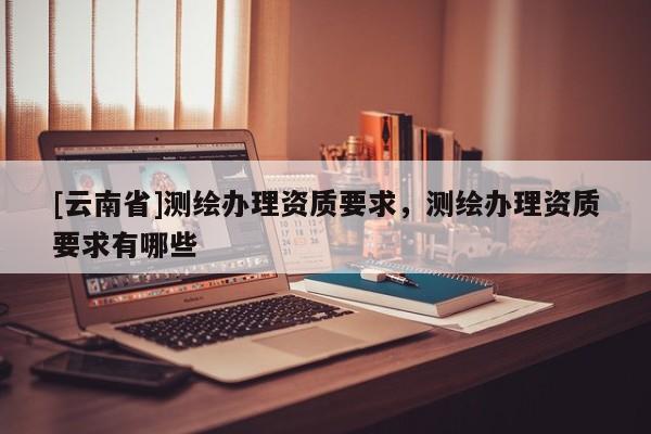 [云南省]测绘办理资质要求，测绘办理资质要求有哪些