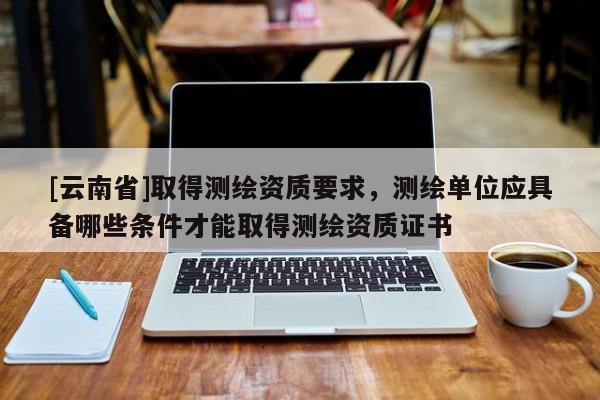 [云南省]取得测绘资质要求，测绘单位应具备哪些条件才能取得测绘资质证书