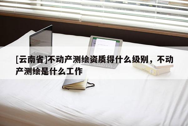 [云南省]不动产测绘资质得什么级别，不动产测绘是什么工作