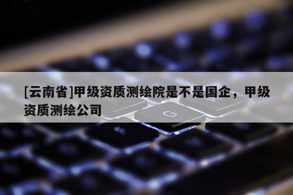 [云南省]甲级资质测绘院是不是国企，甲级资质测绘公司