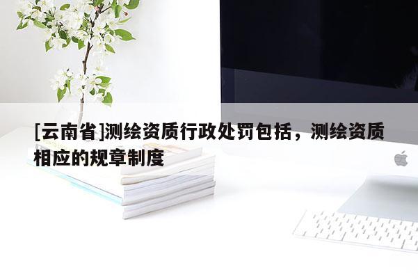 [云南省]测绘资质行政处罚包括，测绘资质相应的规章制度