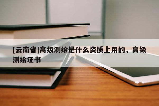 [云南省]高级测绘是什么资质上用的，高级测绘证书