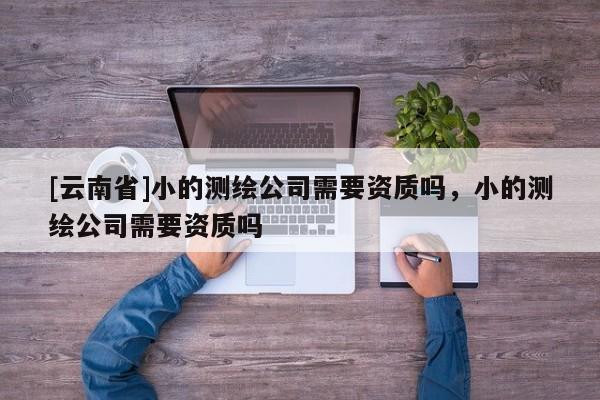 [云南省]小的测绘公司需要资质吗，小的测绘公司需要资质吗