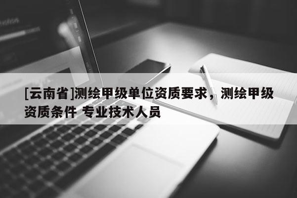 [云南省]测绘甲级单位资质要求，测绘甲级资质条件 专业技术人员