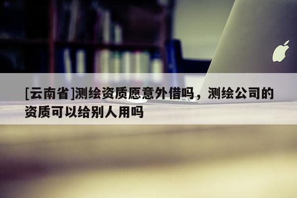 [云南省]测绘资质愿意外借吗，测绘公司的资质可以给别人用吗