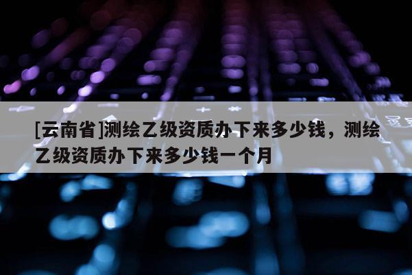 [云南省]测绘乙级资质办下来多少钱，测绘乙级资质办下来多少钱一个月