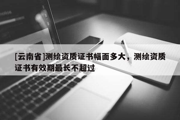 [云南省]测绘资质证书幅面多大，测绘资质证书有效期最长不超过