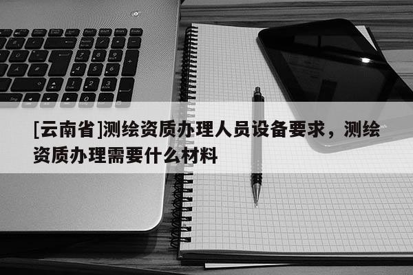 [云南省]测绘资质办理人员设备要求，测绘资质办理需要什么材料