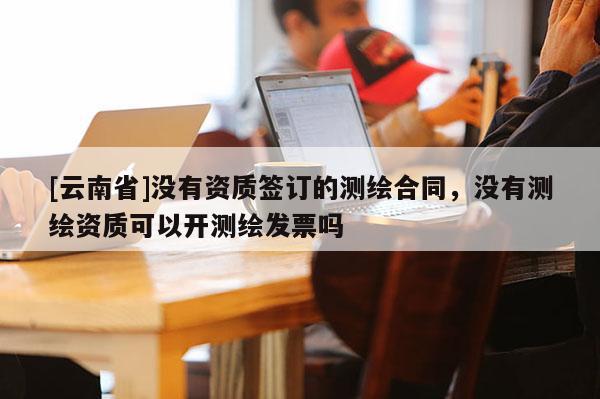 [云南省]没有资质签订的测绘合同，没有测绘资质可以开测绘发票吗