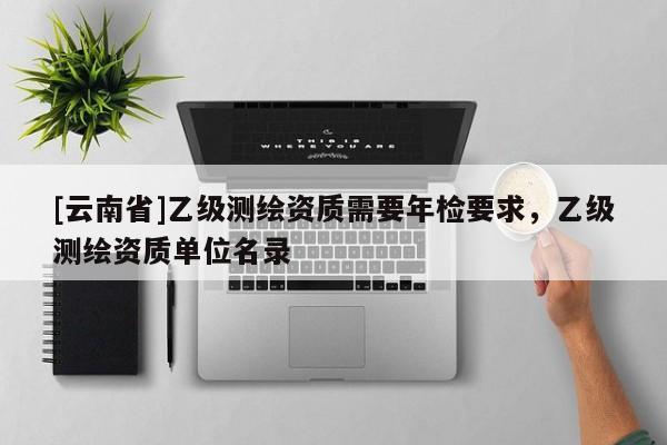 [云南省]乙级测绘资质需要年检要求，乙级测绘资质单位名录