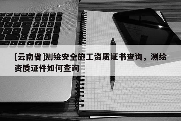 [云南省]测绘安全施工资质证书查询，测绘资质证件如何查询