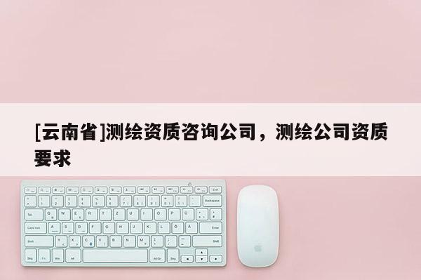[云南省]测绘资质咨询公司，测绘公司资质要求