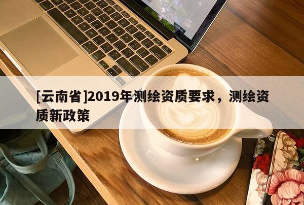 [云南省]2019年测绘资质要求，测绘资质新政策