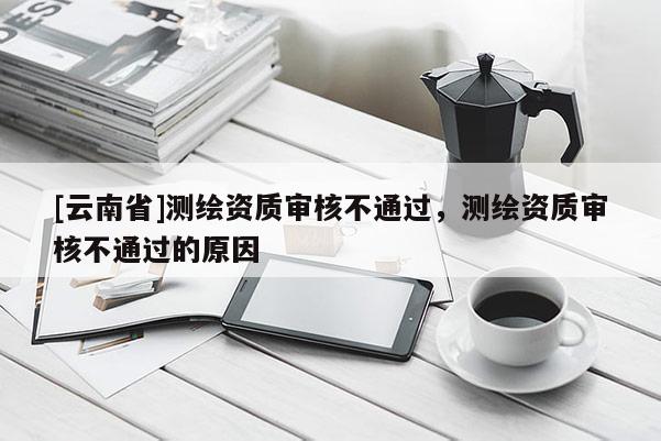 [云南省]测绘资质审核不通过，测绘资质审核不通过的原因