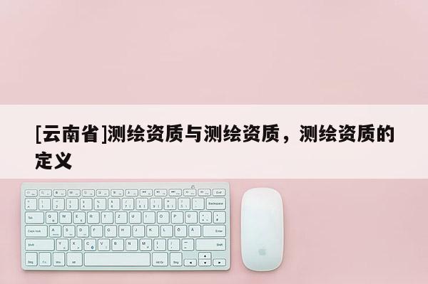[云南省]测绘资质与测绘资质，测绘资质的定义