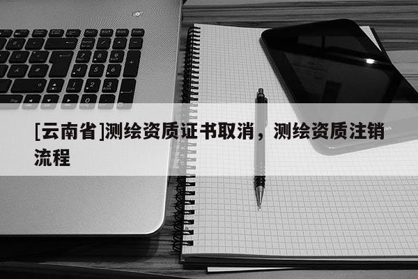 [云南省]测绘资质证书取消，测绘资质注销流程