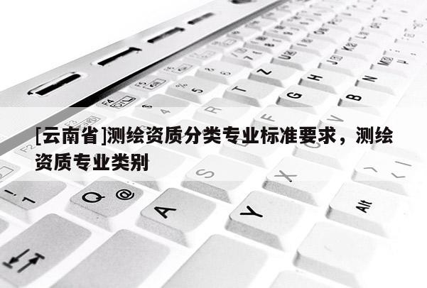 [云南省]测绘资质分类专业标准要求，测绘资质专业类别