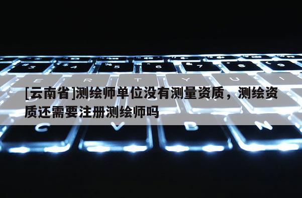 [云南省]测绘师单位没有测量资质，测绘资质还需要注册测绘师吗