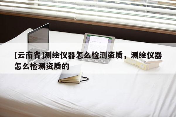 [云南省]测绘仪器怎么检测资质，测绘仪器怎么检测资质的