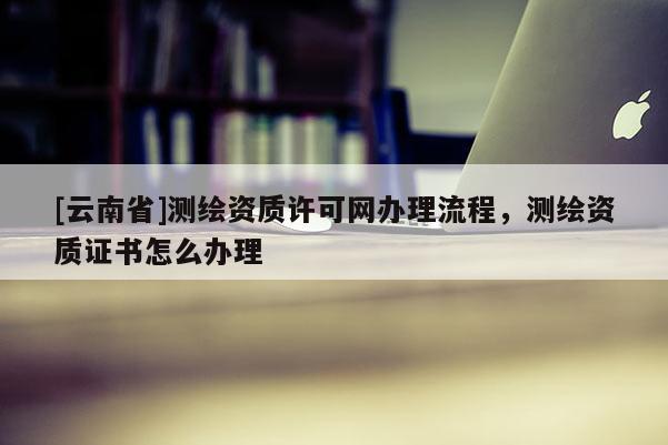 [云南省]测绘资质许可网办理流程，测绘资质证书怎么办理