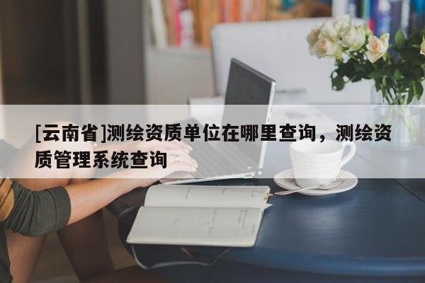 [云南省]测绘资质单位在哪里查询，测绘资质管理系统查询