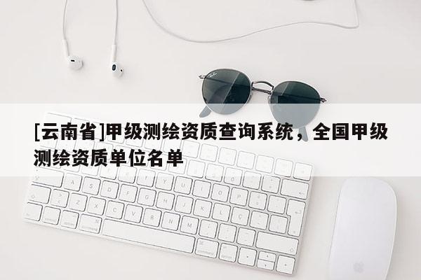 [云南省]甲级测绘资质查询系统，全国甲级测绘资质单位名单