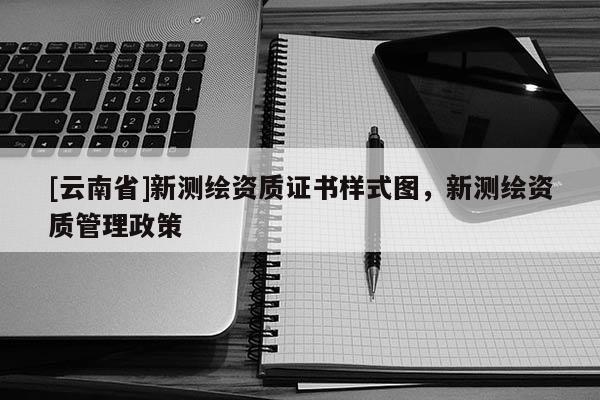 [云南省]新测绘资质证书样式图，新测绘资质管理政策