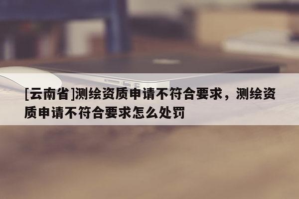 [云南省]测绘资质申请不符合要求，测绘资质申请不符合要求怎么处罚
