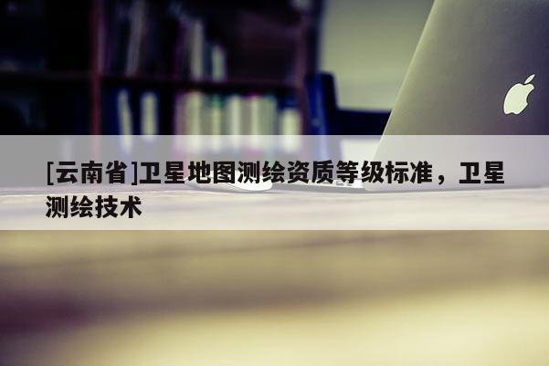[云南省]卫星地图测绘资质等级标准，卫星测绘技术