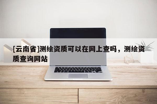 [云南省]测绘资质可以在网上查吗，测绘资质查询网站