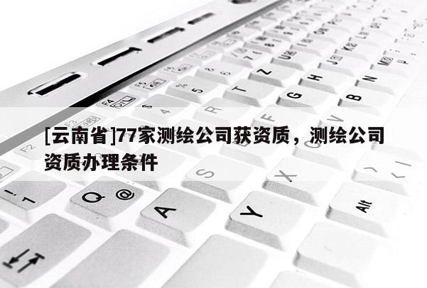 [云南省]77家测绘公司获资质，测绘公司资质办理条件
