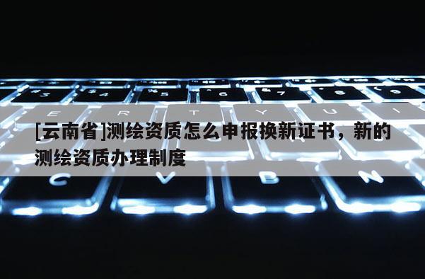 [云南省]测绘资质怎么申报换新证书，新的测绘资质办理制度