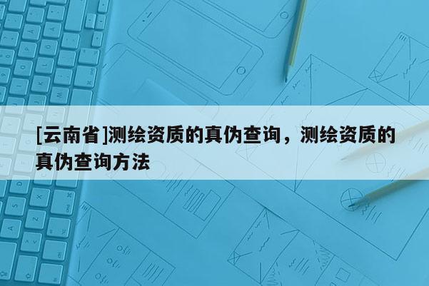 [云南省]测绘资质的真伪查询，测绘资质的真伪查询方法