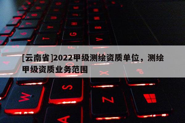 [云南省]2022甲级测绘资质单位，测绘甲级资质业务范围