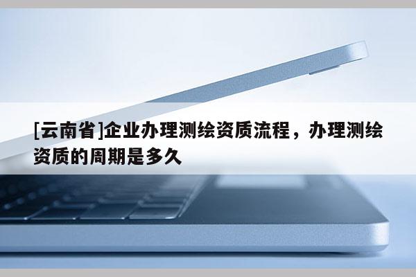 [云南省]企业办理测绘资质流程，办理测绘资质的周期是多久
