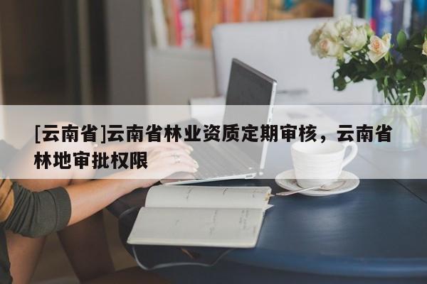 [云南省]云南省林业资质定期审核，云南省林地审批权限