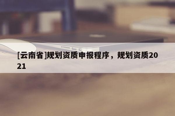 [云南省]规划资质申报程序，规划资质2021