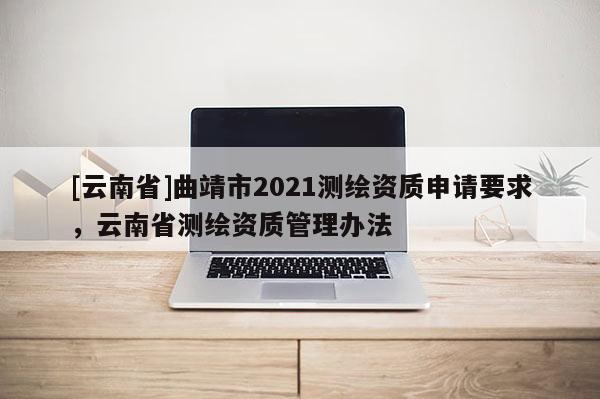 [云南省]曲靖市2021测绘资质申请要求，云南省测绘资质管理办法
