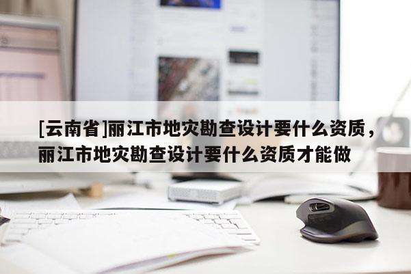 [云南省]丽江市地灾勘查设计要什么资质，丽江市地灾勘查设计要什么资质才能做